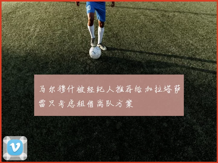 马尔穆什被经纪人推荐给加拉塔萨雷只考虑租借离队方案