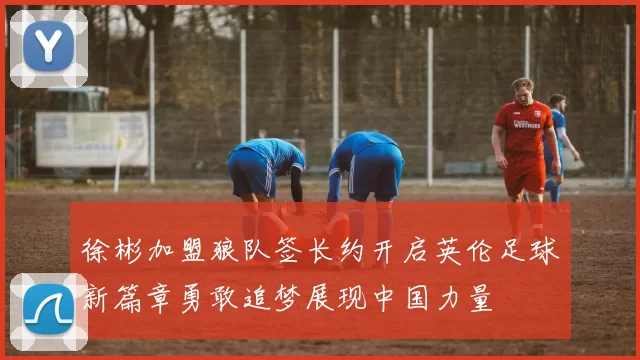 徐彬加盟狼队签长约开启英伦足球新篇章勇敢追梦展现中国力量