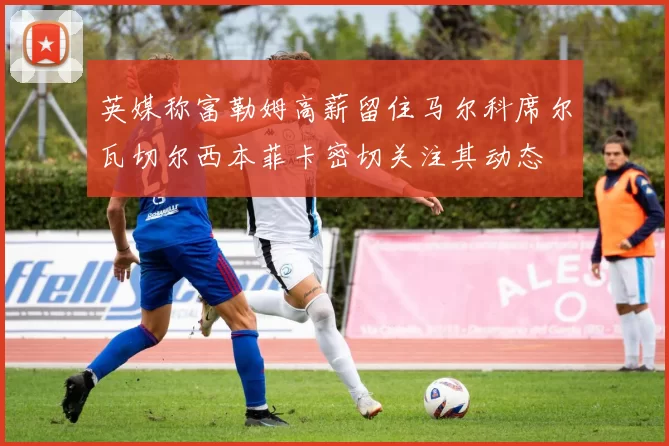 英媒称富勒姆高薪留住马尔科席尔瓦切尔西本菲卡密切关注其动态