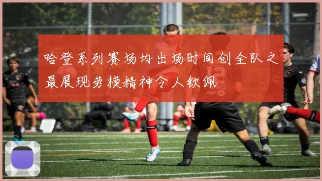 哈登系列赛场均出场时间创全队之最展现劳模精神令人钦佩