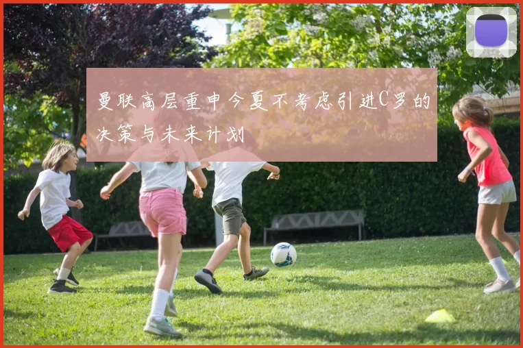 曼联高层重申今夏不考虑引进C罗的决策与未来计划