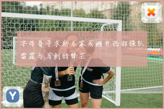 字母哥寻求新东家或避开西部强队雷霆与马刺的锋芒
