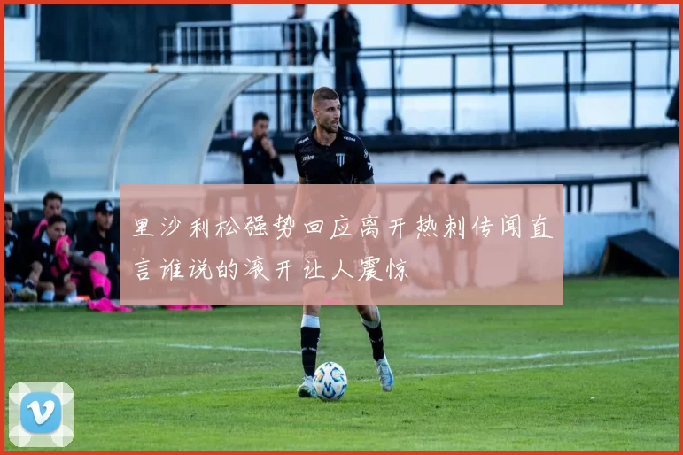 里沙利松强势回应离开热刺传闻直言谁说的滚开让人震惊