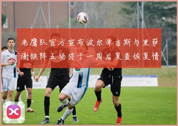 老鹰队官方宣布波尔津吉斯与里萨谢缺阵五场将于一周后复查恢复情况