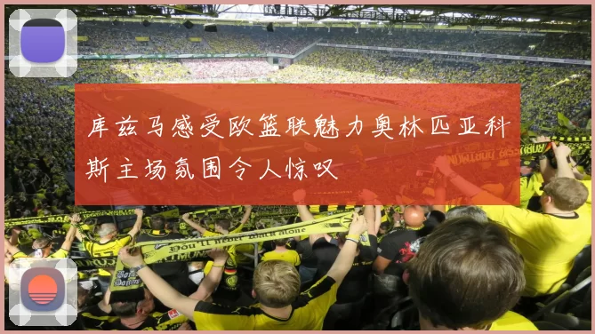 库兹马感受欧篮联魅力奥林匹亚科斯主场氛围令人惊叹