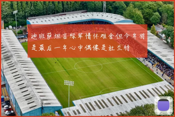 迪班萨坦言绿军情怀难舍但今年将是最后一年心中偶像是杜兰特